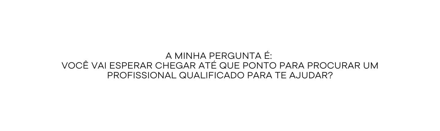 A minha pergunta é Você vai esperar chegar até que ponto para procurar um profissional qualificado para te ajudar